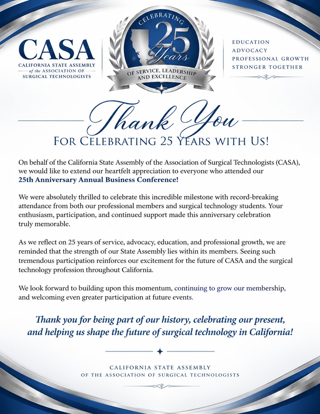 Thank You for Celebrating 25 Years with Us! On behalf of the California State Assembly of the Association of Surgical Technologists (CASA), we would like to extend our heartfelt appreciation to everyone who attended our 25th Anniversary Annual Business Conference. We were absolutely thrilled to celebrate this incredible milestone with record-breaking attendance from both our professional members and surgical technology students. Your enthusiasm, participation, and continued support made this anniversary celebration truly memorable. As we reflect on 25 years of service, advocacy, education, and professional growth, we are reminded that the strength of our State Assembly lies within its members. Seeing such tremendous participation reinforces our excitement for the future of CASA and the surgical technology profession throughout California. We look forward to building upon this momentum, continuing to grow our membership, and welcoming even greater participation at future events. Thank you for being part of our history, celebrating our present, and helping us shape the future of surgical technology in California!